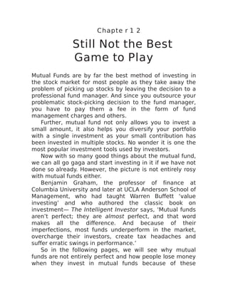 Chapte r 1 2
Still Not the Best
Game to Play
Mutual Funds are by far the best method of investing in
the stock market for most people as they take away the
problem of picking up stocks by leaving the decision to a
professional fund manager. And since you outsource your
problematic stock-picking decision to the fund manager,
you have to pay them a fee in the form of fund
management charges and others.
Further, mutual fund not only allows you to invest a
small amount, it also helps you diversify your portfolio
with a single investment as your small contribution has
been invested in multiple stocks. No wonder it is one the
most popular investment tools used by investors.
Now with so many good things about the mutual fund,
we can all go gaga and start investing in it if we have not
done so already. However, the picture is not entirely rosy
with mutual funds either.
Benjamin Graham, the professor of finance at
Columbia University and later at UCLA Anderson School of
Management, who had taught Warren Buffett ‘value
investing’ and who authored the classic book on
investment— The Intelligent Investor says, ‘Mutual funds
aren’t perfect; they are almost perfect, and that word
makes all the difference. And because of their
imperfections, most funds underperform in the market,
overcharge their investors, create tax headaches and
suffer erratic swings in performance.’
So in the following pages, we will see why mutual
funds are not entirely perfect and how people lose money
when they invest in mutual funds because of these
 
