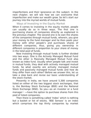 imperfections and their ignorance on the subject. In the
next chapter, we will see how we can overcome that
imperfection and make our wealth grow. So let’s start our
journey into the myriad worlds of mutual funds.
Ways of Investing in the Equity Market
When it comes to investing in the equity market, people
can usually do so in three ways. The first one is
purchasing shares of companies directly as explained in
the previous chapter. The second one is to own the shares
of the companies through mutual funds, wherein, you give
your money to the fund manager and he then pools your
money with other people’s and purchases shares of
different companies, thus, giving you ownership in
different companies in proportion to your share of money
in the total pool of funds.
Now investing through mutual funds is further divided
into two ways. One is the Actively Managed Mutual Fund
and the other is Passively Managed Mutual Fund also
known as index fund. Usually when people talk and invest
in mutual funds, they deal with actively managed mutual
funds. So what exactly are actively managed mutual
funds and passively managed mutual funds and how do
they differ from each other? Before we answer this, let us
take a step back and revise our basic understanding of
the stock market.
Presently in India, we have around 5,300 companies
listed on either of the two biggest stock exchanges, that
is, the Bombay Stock Exchange (BSE) and the National
Stock Exchange (NSE). So you—as an investor or a fund
manager 1 —have the option to purchase shares from this
pool of listed companies.
Then there is something called ‘Index’ which is nothing
but a basket or list of stocks. ‘BSE Sensex’ is an index
which comprises the top thirty companies by market
 