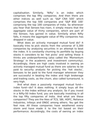 capitalisation. Similarly, ‘Nifty’ is an index which
comprises the top fifty companies. And then there are
other indices as well such as ‘S&P CNX 500’ which
comprises the top 500 companies and ‘S&P BSE 100’
comprising the top 100 companies of India. So whenever
you hear that Sensex has risen, it simply means that the
aggregate value of thirty companies, which are part of
the Sensex, has gained in value. Similarly when Nifty
falls, it means the aggregate value of fifty companies has
dropped in value.
What does an actively managed mutual fund do? It
basically tries to pick stocks from the universe of 5,300
companies by analysing securities in an attempt to beat
the index. It is constantly churning its portfolio by buying
stocks it considers to be ‘hot picks’ and selling those it
thinks are underperforming (also called the ‘Momentum
Strategy’ in the academic and investment community).
Accordingly, there are high costs involved in owning an
actively managed mutual fund as there are salaries to be
paid to security analysts for picking the ‘hot stocks’,
bonuses to be paid to the fund manager whenever they
are successful in beating the index and high brokerage
and trading costs, as the churn, also called turnaround, is
very high.
And what does a passively managed mutual fund—
index fund—do? It does nothing. It simply buys all the
stocks in the Index without any analysis. So if you invest
in a Nifty-50 Index fund, you are basically investing in all
the top fifty companies of India. And what are these
companies? They are the likes of TCS, SBI, HDFC, Reliance
Industries, Infosys and ONGC among others. You get the
feel now. All these companies have weathered every
storm and have made it to the list based on their
performance. Accordingly, the costs of owning an index
 