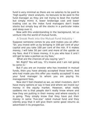 fund is very minimal as there are no salaries to be paid to
‘high quality’ stock analysts, no bonuses to be paid to the
fund manager as they are not trying to beat the market
but simply mimic it, lower brokerage cost and lower
trading cost as the index fund managers don’t trade
stocks but simply buy all the stocks in a particular index
and sleep over it.
Now with this understanding in the background, let us
venture into the world of mutual funds.
A Sneak Peek into the Mutual Fund Industry 2
Suppose someone comes to you and makes you an offer:
‘Sir, you invest with us by bringing in 100 per cent of your
capital and you take 100 per cent of the risk. If it makes
money, I will take 50 per cent and more of the upside as
my fees. And if it loses money, it is you who lose it and I
still get to take a portion as my fees.’
What are the chances of you saying ‘yes’?
Nil. Right? You will say, ‘It’s insane and I am not going
to come in.’
But if you are an investor who has invested in mutual
funds, then you have already accepted those terms. And
who had made you this offer you readily accepted? It was
your fund manager to whom you are paying his
management fees.
Now don’t feel cheated as we, as retail investors, don’t
have many options or say in how and where we invest our
money in the equity market. However, what really
saddens me is that people don’t really know where and
how they are putting in their money and where exactly it
is going. They simply know that they have put their
money in some ‘five-star’ rated mutual fund and they
silently pray that it will give them some good returns as
advertised in its prospectus.
 