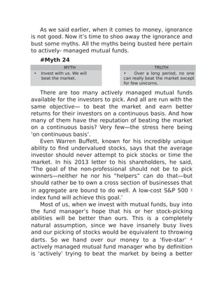 As we said earlier, when it comes to money, ignorance
is not good. Now it’s time to shoo away the ignorance and
bust some myths. All the myths being busted here pertain
to actively- managed mutual funds.
#Myth 24
MYTH TRUTH
• Invest with us. We will
beat the market.
• Over a long period, no one
can really beat the market except
for few unicorns.
There are too many actively managed mutual funds
available for the investors to pick. And all are run with the
same objective— to beat the market and earn better
returns for their investors on a continuous basis. And how
many of them have the reputation of beating the market
on a continuous basis? Very few—the stress here being
‘on continuous basis’.
Even Warren Buffett, known for his incredibly unique
ability to find undervalued stocks, says that the average
investor should never attempt to pick stocks or time the
market. In his 2013 letter to his shareholders, he said,
‘The goal of the non-professional should not be to pick
winners—neither he nor his “helpers” can do that—but
should rather be to own a cross section of businesses that
in aggregate are bound to do well. A low-cost S&P 500 3
index fund will achieve this goal.’
Most of us, when we invest with mutual funds, buy into
the fund manager’s hope that his or her stock-picking
abilities will be better than ours. This is a completely
natural assumption, since we have insanely busy lives
and our picking of stocks would be equivalent to throwing
darts. So we hand over our money to a ‘five-star’ 4
actively managed mutual fund manager who by definition
is ‘actively’ trying to beat the market by being a better
 