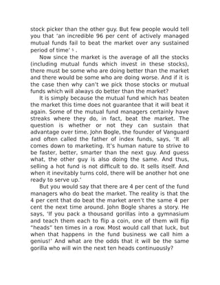 stock picker than the other guy. But few people would tell
you that ‘an incredible 96 per cent of actively managed
mutual funds fail to beat the market over any sustained
period of time’ 5 .
Now since the market is the average of all the stocks
(including mutual funds which invest in these stocks),
there must be some who are doing better than the market
and there would be some who are doing worse. And if it is
the case then why can’t we pick those stocks or mutual
funds which will always do better than the market?
It is simply because the mutual fund which has beaten
the market this time does not guarantee that it will beat it
again. Some of the mutual fund managers certainly have
streaks where they do, in fact, beat the market. The
question is whether or not they can sustain that
advantage over time. John Bogle, the founder of Vanguard
and often called the father of index funds, says, ‘It all
comes down to marketing. It’s human nature to strive to
be faster, better, smarter than the next guy. And guess
what, the other guy is also doing the same. And thus,
selling a hot fund is not difficult to do. It sells itself. And
when it inevitably turns cold, there will be another hot one
ready to serve up.’
But you would say that there are 4 per cent of the fund
managers who do beat the market. The reality is that the
4 per cent that do beat the market aren’t the same 4 per
cent the next time around. John Bogle shares a story. He
says, ‘If you pack a thousand gorillas into a gymnasium
and teach them each to flip a coin, one of them will flip
“heads” ten times in a row. Most would call that luck, but
when that happens in the fund business we call him a
genius!’ And what are the odds that it will be the same
gorilla who will win the next ten heads continuously?
 