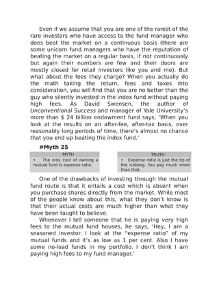 Even if we assume that you are one of the rarest of the
rare investors who have access to the fund manager who
does beat the market on a continuous basis (there are
some unicorn fund managers who have the reputation of
beating the market on a regular basis, if not continuously
but again their numbers are few and their doors are
mostly closed for retail investors like you and me). But
what about the fees they charge? When you actually do
the math taking the return, fees and taxes into
consideration, you will find that you are no better than the
guy who silently invested in the index fund without paying
high fees. As David Swensen, the author of
Unconventional Success and manager of Yale University’s
more than $ 24 billion endowment fund says, ‘When you
look at the results on an after-fee, after-tax basis, over
reasonably long periods of time, there’s almost no chance
that you end up beating the index fund.’
#Myth 25
MYTH TRUTH
• The only cost of owning a
mutual fund is expense ratio.
• Expense ratio is just the tip of
the iceberg. You pay much more
than that.
One of the drawbacks of investing through the mutual
fund route is that it entails a cost which is absent when
you purchase shares directly from the market. While most
of the people know about this, what they don’t know is
that their actual costs are much higher than what they
have been taught to believe.
Whenever I tell someone that he is paying very high
fees to the mutual fund houses, he says, ‘Hey, I am a
seasoned investor. I look at the “expense ratio” of my
mutual funds and it’s as low as 1 per cent. Also I have
some no-load funds in my portfolio. I don’t think I am
paying high fees to my fund manager.’
 