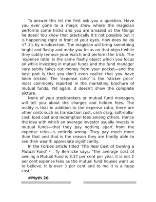 To answer this let me first ask you a question. Have
you ever gone to a magic show where the magician
performs some tricks and you are amazed at the things
he does? You know that practically it’s not possible but it
is happening right in front of your eyes. How does he do
it? It’s by misdirection. The magician will bring something
bright and flashy and make you focus on that object while
they subtly remove your watch and perform the trick. The
‘expense ratio’ is the same flashy object which you focus
on while investing in mutual funds and the fund manager
very subtly takes out money from your pocket—and the
best part is that you don’t even realise that you have
been tricked. The ‘expense ratio’ is the ‘sticker price’
most commonly reported in the marketing brochure of
mutual funds. Yet again, it doesn’t show the complete
picture.
None of your stockbrokers or mutual fund managers
will tell you about the charges and hidden fees. The
reality is that in addition to the expense ratio, there are
other costs such as transaction cost, cash drag, soft-dollar
cost, load cost and redemption fees among others. Hence
the idea with which an average investor usually invests in
mutual funds—that they pay nothing apart from the
expense ratio—is entirely wrong. They pay much more
than that and that is the reason they are hardly able to
see their wealth appreciate significantly.
In the Forbes article titled ‘The Real Cost of Owning a
Mutual Fund’ 6 , Ty Bernicke says: ‘The average cost of
owning a Mutual Fund is 3.17 per cent per year. It is not 2
per cent expense fees as the mutual fund houses want us
to believe. It is over 3 per cent and to me it is a huge
cost.’
#Myth 26
 