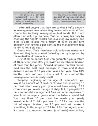 MYTH TRUTH
• By giving a 2 per cent
management fees to the
mutual fund company, I am
paying a small price for the
service I am getting.
• You are paying more than 50
per cent of your potential return
to the mutual fund company by
paying the management fees.
I often tell people that they are paying a hefty amount
as management fees when they invest with mutual fund
companies (actively managed mutual fund). But more
often than not, I get to hear, ‘But he is doing his duty by
choosing the “right” stocks and investing my money and
if he is able to give me a return of even 10 per cent
annually then giving 2 per cent as the management fees
to him is not a big deal.’
Guess what. They have been sold a lie—an investment
lie— and they have started believing the myth spread by
the mutual fund companies.
First of all no mutual fund can guarantee you a return
of 10 per cent year after year (with an investment horizon
of more than ten years). Second, assume that this mutual
fund has the best fund manager in town and it does
deliver a return of 10 per cent year after year. Now let’s
do the math and see if the small 2 per cent of the
management fees is really small.
Suppose beginning at the age of twenty-five, you
invest an amount of `1 lakh each year and assuming 10
per cent return every year, you would have nearly `3.29
crore when you reach the age of sixty. But, if you paid 2.5
per cent in total management fees and other expenses to
your fund managers, guess what the balance would be?
You may think 10 per cent has made your yearly
investments of `1 lakh per year to `3.29 crore over the
thirty-five-year horizon, so 7.5 per cent will make it
something in the range of `2.7 to `2.8 crore. Again, when
it comes to compound interest (and costs) over a long
 
