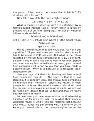 the period of two years, the money that is left is `193
resulting into a loss of `7.
Now let us calculate the time-weighted return.
((1+10%) * (1-8%) -1) = 1.21%
What is money-weighted return? It is calculated by a
formula called Internal Rate of Return which is given by
present value of outflows being equal to present value of
inflows as shown below:
PV (Outflows) = PV (Inflows)
100 + 100/(1+r) = 193/(1+r)2, where r is the actual return.
Solving it, we
get r = -2.35%
This is the real return that you would get. You can’t get
a positive 1.21 per cent when you have lost the money. It
has to be negative 2.35 per cent. But what is the return
reported by mutual fund companies? It is 1.21 per cent.
So even if you made a loss during your investment period
and your money has actually come down, your mutual
fund companies will report to you that you have made a
positive return. Why? It is because it is following time-
weighted return.
Now you may think that it is cheating and how mutual
fund companies can do it. The truth is that it is not
cheating. It is perfectly legal. The mutual fund companies
do mention their method of calculating returns in their
prospectus. It is we, the retail investors, who don’t read
the prospectus and even when some of us do, we are not
so financially literate that we understand that we won’t
get that return in reality.
So next time you hear some mutual fund advertising
its return of 15 per cent, ask them what their money-
weighted return is. And if you are rejoicing just because
your mutual funds are performing well, it’s time to get to
know your actual return, the money-weighted return, to
 