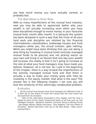 see how much money you have actually earned, or
probably lost.
The Bad News is Over Now
With so many imperfections of the mutual fund industry,
now you may be able to appreciate better why your
wealth is not actually increasing even when you have
been disciplined enough to invest money in your favourite
mutual fund, month after month. It is because the system
has been designed in such a way that the fruits of all your
hard work and discipline are relished by the financial
intermediaries—stockbrokers, brokerage houses and fund
managers—while you, the actual investor, gets nothing.
While you might have been thinking that you are doing a
wise thing by investing in mutual funds (actively managed
mutual funds to be precise) and not picking stocks on
your own and living in an illusion that one day your wealth
will increase, the reality is that it isn’t going to increase at
the rate at what your fund managers may have made you
believe. However, all is not lost. As I said in the beginning
of the chapter, there is a way to beat the imperfections of
the actively managed mutual fund and that there is
actually a way to make your money grow with time by
investing in the equity market. And what is the way? The
answer lies in the following chapter. I am sure you will
love the simplicity of this seemingly complicated problem.
Endnotes
1. All the mutual fund houses have fund managers for different funds. It
is their job to see where to invest the money that the fund house has
received from its investors.
2. Bulk of the information presented in this chapter and the next is
based on some of the classic investment books of all time such as The
Intelligent Investor , Benjamin Graham; Common Sense on Mutual Funds
, John Bogle; Money: Master the Game , Tony Robbins; The Four Pillars of
Investing , William Bernstein; One Up on the Wall Street , Peter Lynch;
among others.
 