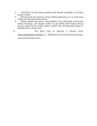 3. S&P 500 is to USA equity market what Sensex and Nifty is to Indian
equity market.
4. Mutual Funds are rated by various Rating Agencies on a 5 scale level
based on their past performance.
5. Money: Master the Game , Tony Robbins; The Little Book of Common
Sense Investing , John Bogle; further, as per SPIVA (S&P Indices Versus
Active) report for the Indian equity market, the corresponding figure is
between 65 to 70 per cent.
6. The Real Cost of Owning a Mutual Fund,
https://www.forbes.com/201 1/ 04/04/real-cost-mutual-fund-taxes-fees-
retirement-bernicke.html
 