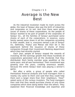 Chapte r 1 3
Average is the New
Best
As the industrial revolution made its mark across the
globe, the town of Sonpur also saw the birth of industries
and corporates on its soil. And then there were public
issues of shares of these corporations. As the people of
Sonpur wanted to be part of growth of the corporates of
Sonpur Inc., all the families of Sonpur purchased some
shares of each of the corporations. In essence, every
family owned some share in all the companies according
to their wealth, that is, everyone owned a pie of Sonpur
Inc. Definitely, Thakur and Mohan did their bit in the
paperwork behind the issuance of shares of these
companies through their Investment Banking department
which they had recently started.
Each year, people of Sonpur reaped the rewards of
investing: All the earnings growth that those hundreds of
corporations generated and all the dividends that they
distributed. Each family member grew wealthier at the
same pace, and all was harmonious. Their investment was
growing over the years, creating enormous wealth,
because the entire Sonpur town was playing a winner’s
game.
But after a while, a group of people who called
themselves financial analysts and fund managers from a
nearby city came to them and said that they could help
them earn a larger share than their neighbours. ‘How?’
asked some of the curious investors. The fund managers
then said that they would purchase shares of only those
companies which were doing better than the others. They
explained their financial knowledge and expertise and
 