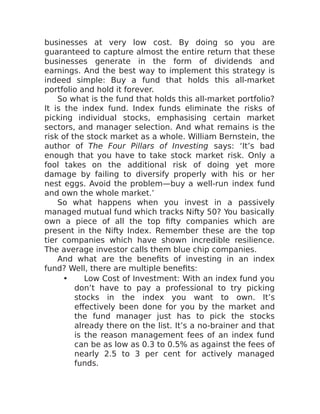 businesses at very low cost. By doing so you are
guaranteed to capture almost the entire return that these
businesses generate in the form of dividends and
earnings. And the best way to implement this strategy is
indeed simple: Buy a fund that holds this all-market
portfolio and hold it forever.
So what is the fund that holds this all-market portfolio?
It is the index fund. Index funds eliminate the risks of
picking individual stocks, emphasising certain market
sectors, and manager selection. And what remains is the
risk of the stock market as a whole. William Bernstein, the
author of The Four Pillars of Investing says: ‘It’s bad
enough that you have to take stock market risk. Only a
fool takes on the additional risk of doing yet more
damage by failing to diversify properly with his or her
nest eggs. Avoid the problem—buy a well-run index fund
and own the whole market.’
So what happens when you invest in a passively
managed mutual fund which tracks Nifty 50? You basically
own a piece of all the top fifty companies which are
present in the Nifty Index. Remember these are the top
tier companies which have shown incredible resilience.
The average investor calls them blue chip companies.
And what are the benefits of investing in an index
fund? Well, there are multiple benefits:
• Low Cost of Investment: With an index fund you
don’t have to pay a professional to try picking
stocks in the index you want to own. It’s
effectively been done for you by the market and
the fund manager just has to pick the stocks
already there on the list. It’s a no-brainer and that
is the reason management fees of an index fund
can be as low as 0.3 to 0.5% as against the fees of
nearly 2.5 to 3 per cent for actively managed
funds.
 