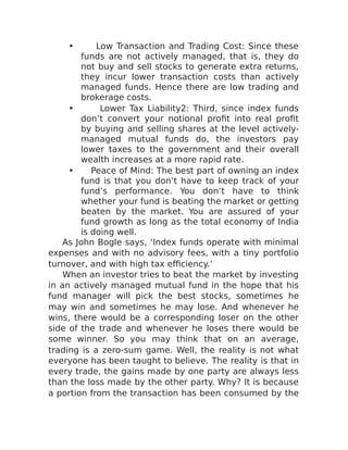 • Low Transaction and Trading Cost: Since these
funds are not actively managed, that is, they do
not buy and sell stocks to generate extra returns,
they incur lower transaction costs than actively
managed funds. Hence there are low trading and
brokerage costs.
• Lower Tax Liability2: Third, since index funds
don’t convert your notional profit into real profit
by buying and selling shares at the level actively-
managed mutual funds do, the investors pay
lower taxes to the government and their overall
wealth increases at a more rapid rate.
• Peace of Mind: The best part of owning an index
fund is that you don’t have to keep track of your
fund’s performance. You don’t have to think
whether your fund is beating the market or getting
beaten by the market. You are assured of your
fund growth as long as the total economy of India
is doing well.
As John Bogle says, ‘Index funds operate with minimal
expenses and with no advisory fees, with a tiny portfolio
turnover, and with high tax efficiency.’
When an investor tries to beat the market by investing
in an actively managed mutual fund in the hope that his
fund manager will pick the best stocks, sometimes he
may win and sometimes he may lose. And whenever he
wins, there would be a corresponding loser on the other
side of the trade and whenever he loses there would be
some winner. So you may think that on an average,
trading is a zero-sum game. Well, the reality is not what
everyone has been taught to believe. The reality is that in
every trade, the gains made by one party are always less
than the loss made by the other party. Why? It is because
a portion from the transaction has been consumed by the
 