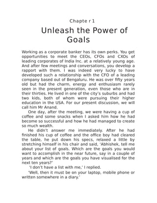 Chapte r 1
Unleash the Power of
Goals
Working as a corporate banker has its own perks. You get
opportunities to meet the CEOs, CFOs and CXOs of
leading corporates of India Inc. at a relatively young age.
And after few meetings and conversations, you develop a
rapport with them. I was indeed very lucky to have
developed such a relationship with the CFO of a leading
company based out of Bengaluru. He was over fifty years
old but had the charm, energy and enthusiasm rarely
seen in the present generation, even those who are in
their thirties. He lived in one of the city’s suburbs and had
two kids, both of whom were pursuing their higher
education in the USA. For our present discussion, we will
call him Mr Anand.
One day, after the meeting, we were having a cup of
coffee and some snacks when I asked him how he had
become so successful and how he had managed to create
so much wealth.
He didn’t answer me immediately. After he had
finished his cup of coffee and the office boy had cleared
the table, he put down his specs, relaxed a little by
stretching himself in his chair and said, ‘Abhishek, tell me
about your list of goals. Which are the goals you would
want to accomplish in the near future, say in a couple of
years and which are the goals you have visualised for the
next ten years?’
‘I don’t have a list with me,’ I replied.
‘Well, then it must be on your laptop, mobile phone or
written somewhere in a diary.’
 