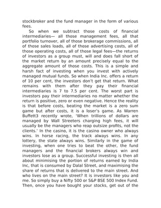 stockbroker and the fund manager in the form of various
fees.
So when we subtract those costs of financial
intermediaries— all those management fees, all that
portfolio turnover, all of those brokerage commissions, all
of those sales loads, all of those advertising costs, all of
those operating costs, all of those legal fees—the returns
of investors as a group must, will and does fall short of
the market return by an amount precisely equal to the
aggregate amount of those costs. This is a simple and
harsh fact of investing when you invest with actively
managed mutual funds. So when India Inc. offers a return
of 10 per cent, the investors don’t get that return. What
remains with them after they pay their financial
intermediaries is 7 to 7.5 per cent. The worst part is
investors pay their intermediaries no matter whether the
return is positive, zero or even negative. Hence the reality
is that before costs, beating the market is a zero sum
game but after costs, it is a loser’s game. As Warren
Buffett3 recently wrote, ‘When trillions of dollars are
managed by Wall Streeters charging high fees, it will
usually be the managers who reap outsize profits, not the
clients.’ In the casino, it is the casino owner who always
wins. In horse racing, the track always wins. In any
lottery, the state always wins. Similarly in the game of
investing, when one tries to beat the other, the fund
managers and the financial brokers always win and
investors lose as a group. Successful investing is then all
about minimising the portion of returns earned by India
Inc, that is consumed by Dalal Street, and maximising the
share of returns that is delivered to the main street. And
who lives on the main street? It is investors like you and
me. So simply buy a Nifty 500 or S&P BSE 500 Index Fund.
Then, once you have bought your stocks, get out of the
 