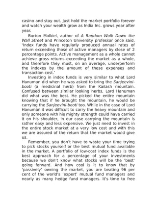 casino and stay out. Just hold the market portfolio forever
and watch your wealth grow as India Inc. grows year after
year.
Burton Malkiel, author of A Random Walk Down the
Wall Street and Princeton University professor once said,
‘Index funds have regularly produced annual rates of
return exceeding those of active managers by close of 2
percentage points. Active management as a whole cannot
achieve gross returns exceeding the market as a whole,
and therefore they must, on an average, underperform
the indexes by the amount of these expenses and
transaction cost.’
Investing in index funds is very similar to what Lord
Hanuman did when he was asked to bring the Sanjeevini-
booti (a medicinal herb) from the Kailash mountain.
Confused between similar looking herbs, Lord Hanuman
did what was the best. He picked the entire mountain
knowing that if he brought the mountain, he would be
carrying the Sanjeevini-booti too. While in the case of Lord
Hanuman it was difficult to carry the heavy mountain and
only someone with his mighty strength could have carried
it on his shoulder, in our case carrying the mountain is
rather easy and less expensive. We just need to invest in
the entire stock market at a very low cost and with this
we are assured of the return that the market would give
us.
Remember, you don’t have to waste your time trying
to pick stocks yourself or the best mutual fund available
in the market. A portfolio of low-cost index funds is the
best approach for a percentage of your investments
because we don’t know what stocks will be the ‘best’
going forward. And how cool is it to know that by
‘passively’ owning the market, you are beating 96 per
cent of the world’s ‘expert’ mutual fund managers and
nearly as many hedge fund managers. It’s time to free
 