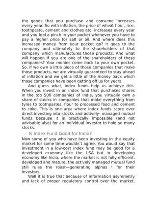 the goods that you purchase and consume increases
every year. So with inflation, the price of wheat flour, rice,
toothpaste, cement and clothes etc. increases every year
and you feel a pinch in your pocket whenever you have to
pay a higher price for salt or oil. And where does this
increased money from your pocket go? It goes to the
company and ultimately to the shareholders of that
company which manufactures those products. And what
will happen if you are one of the shareholders of those
companies? Your monies come back to your own pocket.
So, if we own a little piece of those companies that make
those products, we are virtually guaranteed to stay ahead
of inflation and we get a little of the money back which
those companies have been getting off us for years.
And guess what, index funds help us achieve this.
When you invest in an index fund that purchases shares
in the top 500 companies of India, you virtually own a
share of stocks in companies that make everything from
tyres to toothpastes, flour to processed food and cement
to coke. This is one area where index funds score over
direct investing into stocks and actively- managed mutual
funds because it is practically impossible (and not
advisable also) for an individual investor to hold so many
stocks.
Is Index Fund Good for India?
Now some of you who have been investing in the equity
market for some time wouldn’t agree. You would say that
investment in a low-cost index fund may be good for a
developed economy like the USA but in developing
economy like India, where the market is not fully efficient,
developed and mature, the actively managed mutual fund
still rules the roost—generating alphas 5 for their
investors.
Well it is true that because of information asymmetry
and lack of proper regulatory control over the market,
 