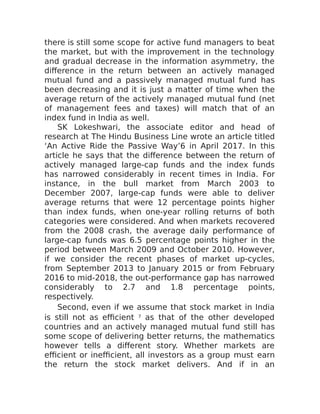 there is still some scope for active fund managers to beat
the market, but with the improvement in the technology
and gradual decrease in the information asymmetry, the
difference in the return between an actively managed
mutual fund and a passively managed mutual fund has
been decreasing and it is just a matter of time when the
average return of the actively managed mutual fund (net
of management fees and taxes) will match that of an
index fund in India as well.
SK Lokeshwari, the associate editor and head of
research at The Hindu Business Line wrote an article titled
‘An Active Ride the Passive Way’6 in April 2017. In this
article he says that the difference between the return of
actively managed large-cap funds and the index funds
has narrowed considerably in recent times in India. For
instance, in the bull market from March 2003 to
December 2007, large-cap funds were able to deliver
average returns that were 12 percentage points higher
than index funds, when one-year rolling returns of both
categories were considered. And when markets recovered
from the 2008 crash, the average daily performance of
large-cap funds was 6.5 percentage points higher in the
period between March 2009 and October 2010. However,
if we consider the recent phases of market up-cycles,
from September 2013 to January 2015 or from February
2016 to mid-2018, the out-performance gap has narrowed
considerably to 2.7 and 1.8 percentage points,
respectively.
Second, even if we assume that stock market in India
is still not as efficient 7 as that of the other developed
countries and an actively managed mutual fund still has
some scope of delivering better returns, the mathematics
however tells a different story. Whether markets are
efficient or inefficient, all investors as a group must earn
the return the stock market delivers. And if in an
 