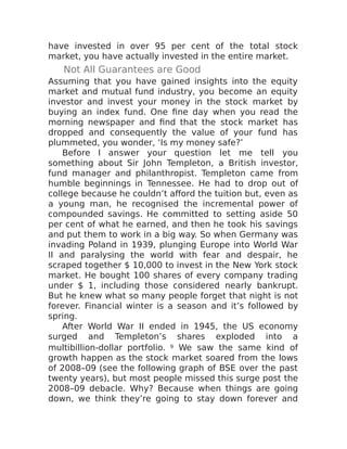 have invested in over 95 per cent of the total stock
market, you have actually invested in the entire market.
Not All Guarantees are Good
Assuming that you have gained insights into the equity
market and mutual fund industry, you become an equity
investor and invest your money in the stock market by
buying an index fund. One fine day when you read the
morning newspaper and find that the stock market has
dropped and consequently the value of your fund has
plummeted, you wonder, ‘Is my money safe?’
Before I answer your question let me tell you
something about Sir John Templeton, a British investor,
fund manager and philanthropist. Templeton came from
humble beginnings in Tennessee. He had to drop out of
college because he couldn’t afford the tuition but, even as
a young man, he recognised the incremental power of
compounded savings. He committed to setting aside 50
per cent of what he earned, and then he took his savings
and put them to work in a big way. So when Germany was
invading Poland in 1939, plunging Europe into World War
II and paralysing the world with fear and despair, he
scraped together $ 10,000 to invest in the New York stock
market. He bought 100 shares of every company trading
under $ 1, including those considered nearly bankrupt.
But he knew what so many people forget that night is not
forever. Financial winter is a season and it’s followed by
spring.
After World War II ended in 1945, the US economy
surged and Templeton’s shares exploded into a
multibillion-dollar portfolio. 9 We saw the same kind of
growth happen as the stock market soared from the lows
of 2008–09 (see the following graph of BSE over the past
twenty years), but most people missed this surge post the
2008–09 debacle. Why? Because when things are going
down, we think they’re going to stay down forever and
 