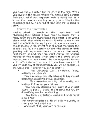 you have the guarantee but the price is too high. When
you invest in the equity market, you should draw comfort
from your belief that corporate India is doing well as a
whole, that there are ample growth opportunities for the
companies and over a period of time India Inc. is going to
grow.
Control the Controllable
Having talked to people on their investments and
observing their actions, I have come to realise that in
many cases they are trying to put their effort in the wrong
place which often yields no result, leading to frustration
and loss of faith in the equity market. You as an investor
should recognise that investing is all about controlling the
controllable. You can’t control whether the stocks or funds
you buy will outperform the market today, next week,
next month or next year. You can’t control the various
macroeconomic factors which affect the entire equity
market, nor can you control the sector-specific factors
which affect the sectors in which you have invested. If
you try to do any of these, basically you will be barking up
the wrong tree. However, you can control 11 :
• Your brokerage cost : By trading rarely,
patiently and cheaply
• Your ownership cost : By refusing to buy mutual
funds with excessive annual expenses
• Your expectations : By using reality, not
fantasy, to forecast your returns
• Your risk : By deciding how many of your total
assets to put at hazard in the stock market, by
diversifying and by re-balancing
• Your taxes : By holding stocks and funds for at
least a year
and, whenever possible, for at least five years, to
lower your capital gains tax
• And most of all, your own behaviour
 