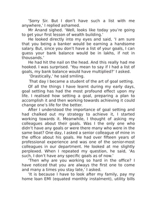 ‘Sorry Sir. But I don’t have such a list with me
anywhere,’ I replied ashamed.
Mr Anand sighed. ‘Well, looks like today you’re going
to get your first lesson of wealth building.’
He looked directly into my eyes and said, ‘I am sure
that you being a banker would be earning a handsome
salary. But, since you don’t have a list of your goals, I can
guess your bank balance would be in lakhs, if not in
thousands.’
He had hit the nail on the head. And this really had me
hooked. I was surprised. ‘You mean to say if I had a list of
goals, my bank balance would have multiplied?’ I asked.
‘Drastically,’ he said smiling.
That day I became a student of the art of goal setting.
Of all the things I have learnt during my early days,
goal setting has had the most profound effect upon my
life. I realised how setting a goal, preparing a plan to
accomplish it and then working towards achieving it could
change one’s life for the better.
After I understood the importance of goal setting and
had chalked out my strategy to achieve it, I started
working towards it. Meanwhile, I thought of asking my
colleagues about their goals. Was I the only one who
didn’t have any goals or were there many who were in the
same boat? One day, I asked a senior colleague of mine in
the office about his goals. He had over fifteen years of
professional experience and was one of the senior-most
colleagues in our department. He looked at me slightly
perplexed. When I repeated my question, he said, ‘As
such, I don’t have any specific goals as of now.’
‘Then why are you working so hard in the office? I
have noticed that you are always the first one to come
and many a times you stay late,’ I asked.
‘It is because I have to look after my family, pay my
home loan EMI (equated monthly instalment), utility bills
 