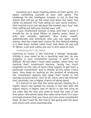 Investing isn’t about beating others at their game. It’s
about controlling yourself at your own game. The
challenge for the intelligent investor is not to find the
stocks that will go up the most and down the least, but
rather to prevent him from being his own worst enemy—
from buying much just because the market says ‘buy’ and
from selling just because market says ‘sell’.
If your investment horizon is long, and that is what it
should be, for at least fifteen to twenty years, there is
only one sensible approach: Buy every month,
automatically and whenever else you can spare some
money. And the single best choice for this lifelong holding
is a total stock market index fund. And when do you sell
it? Never, until and unless you are in dire need of cash.
Investing Isn’t So Hard
Learning to invest is like learning a foreign language.
Initially it may seem to be a daunting task but, as you
progress in your investment journey, it won’t be so
difficult. All too often I have seen people, when they are
starting their investment journey, laying too much
emphasis on the rate of return they expect to get from a
particular investment. And in almost all the cases I have
seen, they keep on waiting on the pretext of analysing
the investment options and keep their funds in the
savings account which, first of all, earns very low interest
and, secondly, has a higher chance of being spent.
It’s ironical to see that the same person looking for a
higher return has parked his money in the tool with the
lowest return. A higher rate of return is like the icing on
the cake. But for that you need to have the cake in the
first place. And where does this cake come from? It is your
principal amount that you have put into some investment
tools. So don’t wait for the cherry. Get going with the base
and cherry will come automatically.
 