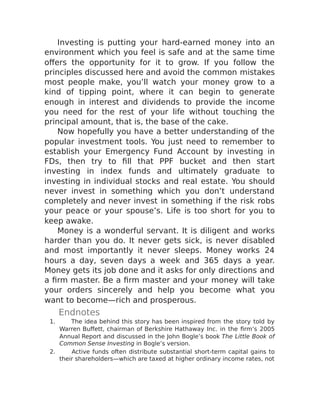Investing is putting your hard-earned money into an
environment which you feel is safe and at the same time
offers the opportunity for it to grow. If you follow the
principles discussed here and avoid the common mistakes
most people make, you’ll watch your money grow to a
kind of tipping point, where it can begin to generate
enough in interest and dividends to provide the income
you need for the rest of your life without touching the
principal amount, that is, the base of the cake.
Now hopefully you have a better understanding of the
popular investment tools. You just need to remember to
establish your Emergency Fund Account by investing in
FDs, then try to fill that PPF bucket and then start
investing in index funds and ultimately graduate to
investing in individual stocks and real estate. You should
never invest in something which you don’t understand
completely and never invest in something if the risk robs
your peace or your spouse’s. Life is too short for you to
keep awake.
Money is a wonderful servant. It is diligent and works
harder than you do. It never gets sick, is never disabled
and most importantly it never sleeps. Money works 24
hours a day, seven days a week and 365 days a year.
Money gets its job done and it asks for only directions and
a firm master. Be a firm master and your money will take
your orders sincerely and help you become what you
want to become—rich and prosperous.
Endnotes
1. The idea behind this story has been inspired from the story told by
Warren Buffett, chairman of Berkshire Hathaway Inc. in the firm’s 2005
Annual Report and discussed in the John Bogle’s book The Little Book of
Common Sense Investing in Bogle’s version.
2. Active funds often distribute substantial short-term capital gains to
their shareholders—which are taxed at higher ordinary income rates, not
 