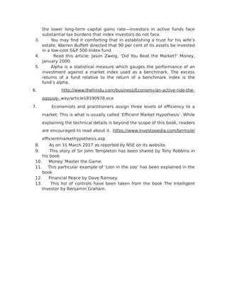 the lower long-term capital gains rate—investors in active funds face
substantial tax burdens that index investors do not face.
3. You may find it comforting that in establishing a trust for his wife’s
estate, Warren Buffett directed that 90 per cent of its assets be invested
in a low-cost S&P 500 Index fund.
4. Read this article: Jason Zweig, ‘Did You Beat the Market?’ Money,
January 2000.
5. Alpha is a statistical measure which gauges the performance of an
investment against a market index used as a benchmark. The excess
returns of a fund relative to the return of a benchmark index is the
fund’s alpha.
6. http://www.thehindu.com/business/Economy/an-active-ride-the-
passive- way/article18190978.ece
7. Economists and practitioners assign three levels of efficiency to a
market. This is what is usually called ‘Efficient Market Hypothesis’. While
explaining the technical details is beyond the scope of this book, readers
are encouraged to read about it. https://www.investopedia.com/terms/e/
efficientmarkethypothesis.asp
8. As on 31 March 2017 as reported by NSE on its website.
9. This story of Sir John Templeton has been shared by Tony Robbins in
his book
10. Money: Master the Game.
11. This particular example of ‘Lion in the zoo’ has been explained in the
book
12. Financial Peace by Dave Ramsey.
13. This list of controls have been taken from the book The Intelligent
Investor by Benjamin Graham.
 