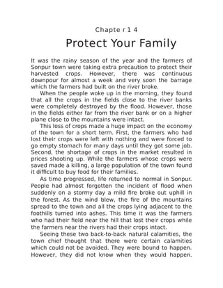 Chapte r 1 4
Protect Your Family
It was the rainy season of the year and the farmers of
Sonpur town were taking extra precaution to protect their
harvested crops. However, there was continuous
downpour for almost a week and very soon the barrage
which the farmers had built on the river broke.
When the people woke up in the morning, they found
that all the crops in the fields close to the river banks
were completely destroyed by the flood. However, those
in the fields either far from the river bank or on a higher
plane close to the mountains were intact.
This loss of crops made a huge impact on the economy
of the town for a short term. First, the farmers who had
lost their crops were left with nothing and were forced to
go empty stomach for many days until they got some job.
Second, the shortage of crops in the market resulted in
prices shooting up. While the farmers whose crops were
saved made a killing, a large population of the town found
it difficult to buy food for their families.
As time progressed, life returned to normal in Sonpur.
People had almost forgotten the incident of flood when
suddenly on a stormy day a mild fire broke out uphill in
the forest. As the wind blew, the fire of the mountains
spread to the town and all the crops lying adjacent to the
foothills turned into ashes. This time it was the farmers
who had their field near the hill that lost their crops while
the farmers near the rivers had their crops intact.
Seeing these two back-to-back natural calamities, the
town chief thought that there were certain calamities
which could not be avoided. They were bound to happen.
However, they did not know when they would happen.
 