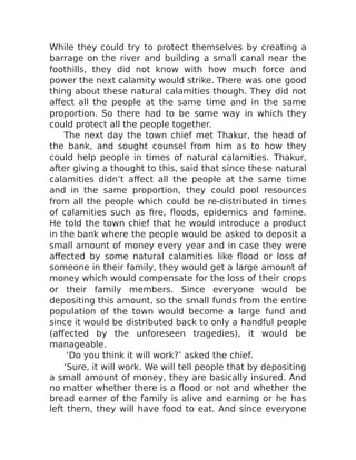 While they could try to protect themselves by creating a
barrage on the river and building a small canal near the
foothills, they did not know with how much force and
power the next calamity would strike. There was one good
thing about these natural calamities though. They did not
affect all the people at the same time and in the same
proportion. So there had to be some way in which they
could protect all the people together.
The next day the town chief met Thakur, the head of
the bank, and sought counsel from him as to how they
could help people in times of natural calamities. Thakur,
after giving a thought to this, said that since these natural
calamities didn’t affect all the people at the same time
and in the same proportion, they could pool resources
from all the people which could be re-distributed in times
of calamities such as fire, floods, epidemics and famine.
He told the town chief that he would introduce a product
in the bank where the people would be asked to deposit a
small amount of money every year and in case they were
affected by some natural calamities like flood or loss of
someone in their family, they would get a large amount of
money which would compensate for the loss of their crops
or their family members. Since everyone would be
depositing this amount, so the small funds from the entire
population of the town would become a large fund and
since it would be distributed back to only a handful people
(affected by the unforeseen tragedies), it would be
manageable.
‘Do you think it will work?’ asked the chief.
‘Sure, it will work. We will tell people that by depositing
a small amount of money, they are basically insured. And
no matter whether there is a flood or not and whether the
bread earner of the family is alive and earning or he has
left them, they will have food to eat. And since everyone
 