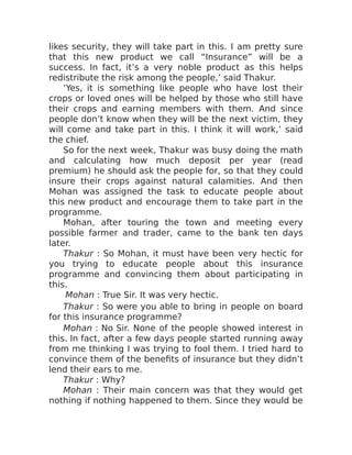 likes security, they will take part in this. I am pretty sure
that this new product we call “Insurance” will be a
success. In fact, it’s a very noble product as this helps
redistribute the risk among the people,’ said Thakur.
‘Yes, it is something like people who have lost their
crops or loved ones will be helped by those who still have
their crops and earning members with them. And since
people don’t know when they will be the next victim, they
will come and take part in this. I think it will work,’ said
the chief.
So for the next week, Thakur was busy doing the math
and calculating how much deposit per year (read
premium) he should ask the people for, so that they could
insure their crops against natural calamities. And then
Mohan was assigned the task to educate people about
this new product and encourage them to take part in the
programme.
Mohan, after touring the town and meeting every
possible farmer and trader, came to the bank ten days
later.
Thakur : So Mohan, it must have been very hectic for
you trying to educate people about this insurance
programme and convincing them about participating in
this.
Mohan : True Sir. It was very hectic.
Thakur : So were you able to bring in people on board
for this insurance programme?
Mohan : No Sir. None of the people showed interest in
this. In fact, after a few days people started running away
from me thinking I was trying to fool them. I tried hard to
convince them of the benefits of insurance but they didn’t
lend their ears to me.
Thakur : Why?
Mohan : Their main concern was that they would get
nothing if nothing happened to them. Since they would be
 