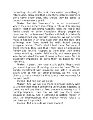 depositing coins with the bank, they wanted something in
return. Also, many said that since these natural calamities
don’t come every year, why should they be asked to
deposit money every year?
Thakur: But this ‘insurance’ is not an ‘investment’
where they can expect something in return. It is insuring
oneself—that if something happens, then the rest of the
family should not suffer financially. Though people do
come out for the bereaved families with help in a friendly
and unorganised way, but with ‘insurance’ we can actually
make it happen in an organised way and the risks and
sufferings one faces would be redistributed among
everyone. Mohan: That’s what I told them. But none of
them listened. They said that if they keep on depositing
money and nothing happens to them then their entire
money would go waste. Additionally, not many people
want to talk about the loss of crops or loved ones. So it is
practically impossible to bring them on board for this
insurance.
Thakur : I guess they have a valid point. They should
get something even if nothing happens to them. We can
bundle investment with insurance and sell it to people
easily. And, as with our other products, we will have a
chance to make money. It’s time to use their weakness for
our own profit.
Mohan : But how can we do so?
Thakur : See, we will ask them to deposit money with
us and tell them that if something unfortunate happens to
them, we will pay them a fixed amount of money and if
nothing happens, then too, we will pay them some
amount of money. And if someone is getting money in
both the circumstances then nobody would refuse to
purchase such a product.
Mohan : But where do we make money?
 