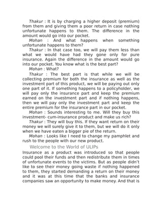 Thakur : It is by charging a higher deposit (premium)
from them and giving them a poor return in case nothing
unfortunate happens to them. The difference in the
amount would go into our pocket.
Mohan : And what happens when something
unfortunate happens to them?
Thakur : In that case too, we will pay them less than
what we would have had they gone only for pure
insurance. Again the difference in the amount would go
into our pocket. You know what is the best part?
Mohan : What?
Thakur : The best part is that while we will be
collecting premium for both the insurance as well as the
investment part of this product, we will be paying out only
one part of it. If something happens to a policyholder, we
will pay only the insurance part and keep the premium
earned on the investment part and if nothing happens,
then we will pay only the investment part and keep the
entire premium for the insurance part in our pocket.
Mohan : Sounds interesting to me. Will they buy this
investment- cum-insurance product and make us rich?
Thakur : They will buy this. If they want return on their
money we will surely give it to them, but we will do it only
when we have eaten a bigger pie of the return.
Mohan : Looks like I need to change my pamphlet and
rush to the people with our new product.
Welcome to the World of ULIPs
Insurance as a product was introduced so that people
could pool their funds and then redistribute them in times
of unfortunate events to the victims. But as people didn’t
like to see their money going waste if nothing happened
to them, they started demanding a return on their money
and it was at this time that the banks and insurance
companies saw an opportunity to make money. And that is
 
