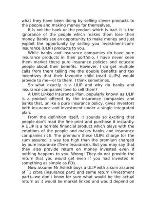 what they have been doing by selling clever products to
the people and making money for themselves.
It is not the bank or the product which is bad. It is the
ignorance of the people which makes them lose their
money. Banks see an opportunity to make money and just
exploit the opportunity by selling you investment-cum-
insurance (ULIP) products to you.
While banks and insurance companies do have pure
insurance products in their portfolio, I have never seen
them market these pure insurance policies and educate
people about their benefits. However, I do get multiple
calls from them telling me the double benefits and tax
incentives that their favourite child (read ULIPs) would
provide to me—or to them, I think sometimes.
So what exactly is a ULIP and why do banks and
insurance companies love to sell them?
A Unit Linked Insurance Plan, popularly known as ULIP
is a product offered by the insurance companies and
banks that, unlike a pure insurance policy, gives investors
both insurance and investment under a single integrated
plan.
From the definition itself, it sounds so exciting that
people don’t read the fine print and purchase it instantly.
A ULIP is a horrible financial product which plays with the
emotions of the people and makes banks and insurance
companies rich. The premium these ULIPs charge for the
sum assured is way too high than the premium charged
by pure insurance (Term Insurance). But you may say that
they also provide return on money invested even if
nothing happens to you. Wrong! They do not provide the
return that you would get even if you had invested in
something as simple as FDs.
Now assume Mr Ashish buys a ULIP with a sum assured
of `1 crore (insurance part) and some return (investment
part)—we don’t know for sure what would be the actual
return as it would be market linked and would depend on
 