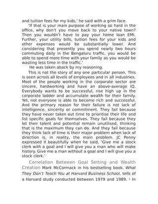 and tuition fees for my kids,’ he said with a grim face.
‘If that is your main purpose of working so hard in the
office, why don’t you move back to your native town?
Then you wouldn’t have to pay your home loan EMI.
Further, your utility bills, tuition fees for your kids and
other expenses would be substantially lower. And
considering that presently you spend nearly two hours
commuting daily in the Bengaluru traffic, you would be
able to spend more time with your family as you would be
wasting less time in the traffic.’
He was taken aback by my reasoning.
This is not the story of any one particular person. This
is seen across all levels of employees and in all industries.
Most of the people working in the corporate sector are
sincere, hardworking and have an above-average IQ.
Everybody wants to be successful, rise high up in the
corporate ladder and accumulate wealth for their family.
Yet, not everyone is able to become rich and successful.
And the primary reason for their failure is not lack of
intelligence, sincerity or commitment. They fail because
they have never taken out time to prioritise their life and
list specific goals for themselves. They fail because they
let their talent and potential remain unutilised, thinking
that is the maximum they can do. And they fail because
they think lack of time is their major problem when lack of
direction is, in reality, the main problem. JC Penny
expressed it beautifully when he said, ‘Give me a stock
clerk with a goal and I will give you a man who will make
history. Give me a man without a goal and I will give you a
stock clerk.’
Correlation Between Goal Setting and Wealth
Creation Mark McCormack in his bestselling book, What
They Don’t Teach You at Harvard Business School, tells of
a Harvard study conducted between 1979 and 1989. 1 In
 