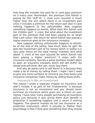 how long the investor has paid for it—and pays premium
on it every year. Remember, the premium that Ashish is
paying for this ULIP of `1 crore sum- assured is much
higher than the one where there is no investment part
since it includes a premium for the return part also in case
nothing happens to the policyholder. Now suppose
something happens to Ashish. What does Mrs Ashish and
her children get? `1 crore. But what about the investment
part of the premium that had been paying for so long?
That cash value—the return for which Ashish was paying a
higher premium goes to the insurance company.
Now suppose nothing unfortunate happens to Ashish.
So at the end of the policy, how much does he get? He
gets the investment part of his money which in reality is a
very poor return on the total money invested. And what
about `1 crore of the sum assured for which Ashish had
been paying a higher premium? It stays with the
insurance company. Sounds a great business model! Want
to open an insurance company which will sell ULIPs? Go
ahead and sell them. But yes, never buy them.
And why do banks love to sell them? It is because they
make a lot of money by selling them. I hope I don’t need
to give any more numbers to convince you how banks and
insurance companies make money by selling those ULIPs.
Insurance is Not an Investment
The reason I wrote a separate chapter on insurance and
didn’t include it as part of the ‘Investments’ is because
Insurance is not an Investment and you should never
purchase an insurance which gives you a return on your
money. I have seen many people purchasing an insurance
policy just because it was giving them dual benefit—a
protection if something happens and a return if nothing
happens. The general masses do not see insurance as a
protection instrument, which it actually is. Rather their
psychology is that if they give something then they should
 