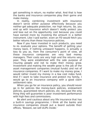 get something in return, no matter what. And that is how
the banks and insurance companies play their game and
make money.
In reality, combining investment with insurance
doesn’t serve either purpose effectively because you
neither get adequate protection, nor high returns. So, you
end up with insurance which doesn’t really protect you
and lose out on the opportunity cost because you could
have earned more by investing the amount in a better
instrument. Like I said earlier, even an FD would fetch you
better returns than these insurance policies.
Now if you have invested in such products, you need
to re- evaluate your options. The benefit of getting your
money back, if nothing untoward happens, is actually a
loss to you as, from the consumer’s point of view, all
these insurance companies are very bad money
managers. Their costs are very high and the returns very
poor. They were established with the sole purpose of
insuring people and not to make their money grow.
Investment and making the wealth grow is the job of the
asset management companies (mutual funds) and not of
insurance companies. If I want to make my money grow, I
would rather invest my money in a low cost index fund.
And if I want to take insurance and protect my family, I
would go to an insurance company with a good claim
settlement ratio.
When you go for an insurance policy, you should never
go in for policies like money-back policies, endowment
policies, guaranteed return policies, etc. because the only
thing they will guarantee is poor investment performance
with high fees and commissions.
Be alert and cautious about any life insurance that has
a built-in savings programme. I think all the banks and
insurance companies should put a board outside their
offices, ‘Beware, we sell ULIPs inside.’
 