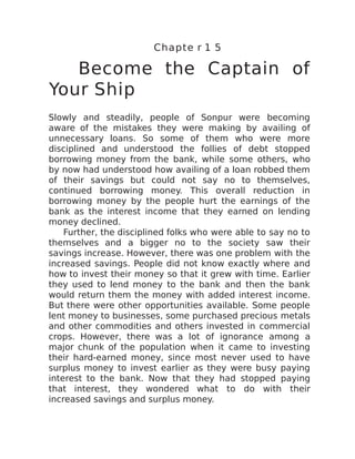 Chapte r 1 5
Become the Captain of
Your Ship
Slowly and steadily, people of Sonpur were becoming
aware of the mistakes they were making by availing of
unnecessary loans. So some of them who were more
disciplined and understood the follies of debt stopped
borrowing money from the bank, while some others, who
by now had understood how availing of a loan robbed them
of their savings but could not say no to themselves,
continued borrowing money. This overall reduction in
borrowing money by the people hurt the earnings of the
bank as the interest income that they earned on lending
money declined.
Further, the disciplined folks who were able to say no to
themselves and a bigger no to the society saw their
savings increase. However, there was one problem with the
increased savings. People did not know exactly where and
how to invest their money so that it grew with time. Earlier
they used to lend money to the bank and then the bank
would return them the money with added interest income.
But there were other opportunities available. Some people
lent money to businesses, some purchased precious metals
and other commodities and others invested in commercial
crops. However, there was a lot of ignorance among a
major chunk of the population when it came to investing
their hard-earned money, since most never used to have
surplus money to invest earlier as they were busy paying
interest to the bank. Now that they had stopped paying
that interest, they wondered what to do with their
increased savings and surplus money.
 