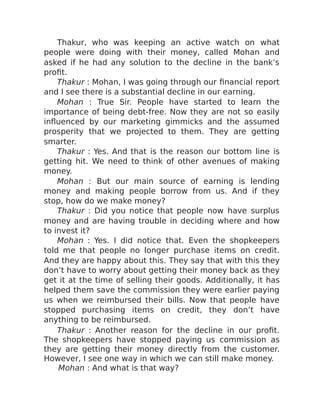 Thakur, who was keeping an active watch on what
people were doing with their money, called Mohan and
asked if he had any solution to the decline in the bank’s
profit.
Thakur : Mohan, I was going through our financial report
and I see there is a substantial decline in our earning.
Mohan : True Sir. People have started to learn the
importance of being debt-free. Now they are not so easily
influenced by our marketing gimmicks and the assumed
prosperity that we projected to them. They are getting
smarter.
Thakur : Yes. And that is the reason our bottom line is
getting hit. We need to think of other avenues of making
money.
Mohan : But our main source of earning is lending
money and making people borrow from us. And if they
stop, how do we make money?
Thakur : Did you notice that people now have surplus
money and are having trouble in deciding where and how
to invest it?
Mohan : Yes. I did notice that. Even the shopkeepers
told me that people no longer purchase items on credit.
And they are happy about this. They say that with this they
don’t have to worry about getting their money back as they
get it at the time of selling their goods. Additionally, it has
helped them save the commission they were earlier paying
us when we reimbursed their bills. Now that people have
stopped purchasing items on credit, they don’t have
anything to be reimbursed.
Thakur : Another reason for the decline in our profit.
The shopkeepers have stopped paying us commission as
they are getting their money directly from the customer.
However, I see one way in which we can still make money.
Mohan : And what is that way?
 