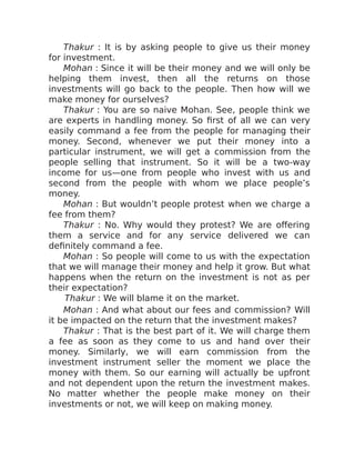 Thakur : It is by asking people to give us their money
for investment.
Mohan : Since it will be their money and we will only be
helping them invest, then all the returns on those
investments will go back to the people. Then how will we
make money for ourselves?
Thakur : You are so naive Mohan. See, people think we
are experts in handling money. So first of all we can very
easily command a fee from the people for managing their
money. Second, whenever we put their money into a
particular instrument, we will get a commission from the
people selling that instrument. So it will be a two-way
income for us—one from people who invest with us and
second from the people with whom we place people’s
money.
Mohan : But wouldn’t people protest when we charge a
fee from them?
Thakur : No. Why would they protest? We are offering
them a service and for any service delivered we can
definitely command a fee.
Mohan : So people will come to us with the expectation
that we will manage their money and help it grow. But what
happens when the return on the investment is not as per
their expectation?
Thakur : We will blame it on the market.
Mohan : And what about our fees and commission? Will
it be impacted on the return that the investment makes?
Thakur : That is the best part of it. We will charge them
a fee as soon as they come to us and hand over their
money. Similarly, we will earn commission from the
investment instrument seller the moment we place the
money with them. So our earning will actually be upfront
and not dependent upon the return the investment makes.
No matter whether the people make money on their
investments or not, we will keep on making money.
 