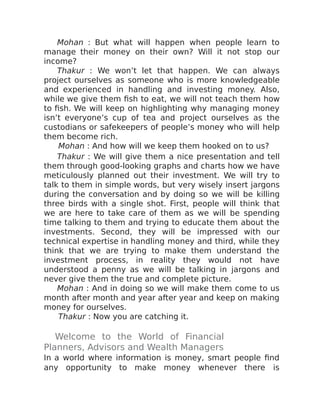 Mohan : But what will happen when people learn to
manage their money on their own? Will it not stop our
income?
Thakur : We won’t let that happen. We can always
project ourselves as someone who is more knowledgeable
and experienced in handling and investing money. Also,
while we give them fish to eat, we will not teach them how
to fish. We will keep on highlighting why managing money
isn’t everyone’s cup of tea and project ourselves as the
custodians or safekeepers of people’s money who will help
them become rich.
Mohan : And how will we keep them hooked on to us?
Thakur : We will give them a nice presentation and tell
them through good-looking graphs and charts how we have
meticulously planned out their investment. We will try to
talk to them in simple words, but very wisely insert jargons
during the conversation and by doing so we will be killing
three birds with a single shot. First, people will think that
we are here to take care of them as we will be spending
time talking to them and trying to educate them about the
investments. Second, they will be impressed with our
technical expertise in handling money and third, while they
think that we are trying to make them understand the
investment process, in reality they would not have
understood a penny as we will be talking in jargons and
never give them the true and complete picture.
Mohan : And in doing so we will make them come to us
month after month and year after year and keep on making
money for ourselves.
Thakur : Now you are catching it.
Welcome to the World of Financial
Planners, Advisors and Wealth Managers
In a world where information is money, smart people find
any opportunity to make money whenever there is
 