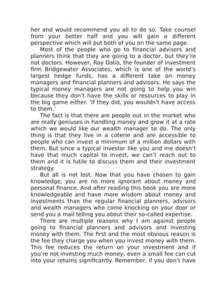 her and would recommend you all to do so. Take counsel
from your better half and you will gain a different
perspective which will put both of you on the same page.
Most of the people who go to financial advisors and
planners think that they are going to a doctor, but they’re
not doctors. However, Ray Dalio, the founder of investment
firm Bridgewater Associates, which is one of the world’s
largest hedge funds, has a different take on money
managers and financial planners and advisors. He says the
typical money managers are not going to help you win
because they don’t have the skills or resources to play in
the big game either. ‘If they did, you wouldn’t have access
to them.’
The fact is that there are people out in the market who
are really geniuses in handling money and grow it at a rate
which we would like our wealth manager to do. The only
thing is that they live in a coterie and are accessible to
people who can invest a minimum of a million dollars with
them. But since a typical investor like you and me doesn’t
have that much capital to invest, we can’t reach out to
them and it is futile to discuss them and their investment
strategy.
But all is not lost. Now that you have chosen to gain
knowledge, you are no more ignorant about money and
personal finance. And after reading this book you are more
knowledgeable and have more wisdom about money and
investments than the regular financial planners, advisors
and wealth managers who come knocking on your door or
send you a mail telling you about their so-called expertise.
There are multiple reasons why I am against people
going to financial planners and advisors and investing
money with them. The first and the most obvious reason is
the fee they charge you when you invest money with them.
This fee reduces the return on your investment and if
you’re not investing much money, even a small fee can cut
into your returns significantly. Remember, if you don’t have
 