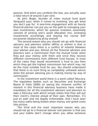 passive. And when you combine the two, you actually save
a total return of around 3 per cent.
As John Bogle, founder of index mutual fund giant
Vanguard says, when it comes to investing ‘you get what
you don’t pay for.’ A one-time engagement with an hourly
financial planner can put you on the path to managing your
own investments, which for passive investors essentially
consists of picking one’s asset allocation mix, arranging
investments accordingly and staying the course with
occasional rebalancing all by oneself.
The second reason why you should not go with financial
advisors and planners (either offline or online) is that in
most of the cases there is a conflict of interest between
your advisor and you. Almost all the financial advisors and
planners earn a commission from the mutual funds when
they put your money with them and since they receive
different commissions from different fund houses, in most
of the cases they would recommend a fund to you from
which they get the highest commission but which may not
be the most suitable fund for you. You should understand
that there is no such thing as completely unbiased advice
when the person advising you is making money by way of
commission.
In the investment world there is a word called fiduciary.
The regulatory bodies such as Securities and Exchange
Board of India (SEBI) on seeing the inherent conflict of
interest in this financial advisory business have made it
mandatory for all the investment advisors and planners to
take a fiduciary oath which simply states that they will put
their client’s interest ahead of their own. Remember, it’s
just an oath and not legally enforceable. And I have seen
too many oaths being broken when money and greed come
into picture.
The third and the most important reason why you
should not go to a financial advisor and planner is that you
and your habits don’t change when you allow someone
 