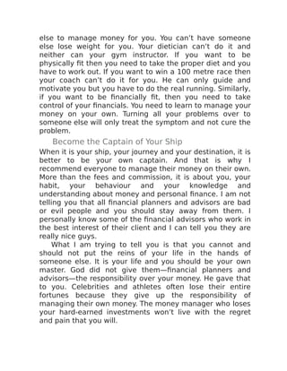 else to manage money for you. You can’t have someone
else lose weight for you. Your dietician can’t do it and
neither can your gym instructor. If you want to be
physically fit then you need to take the proper diet and you
have to work out. If you want to win a 100 metre race then
your coach can’t do it for you. He can only guide and
motivate you but you have to do the real running. Similarly,
if you want to be financially fit, then you need to take
control of your financials. You need to learn to manage your
money on your own. Turning all your problems over to
someone else will only treat the symptom and not cure the
problem.
Become the Captain of Your Ship
When it is your ship, your journey and your destination, it is
better to be your own captain. And that is why I
recommend everyone to manage their money on their own.
More than the fees and commission, it is about you, your
habit, your behaviour and your knowledge and
understanding about money and personal finance. I am not
telling you that all financial planners and advisors are bad
or evil people and you should stay away from them. I
personally know some of the financial advisors who work in
the best interest of their client and I can tell you they are
really nice guys.
What I am trying to tell you is that you cannot and
should not put the reins of your life in the hands of
someone else. It is your life and you should be your own
master. God did not give them—financial planners and
advisors—the responsibility over your money. He gave that
to you. Celebrities and athletes often lose their entire
fortunes because they give up the responsibility of
managing their own money. The money manager who loses
your hard-earned investments won’t live with the regret
and pain that you will.
 
