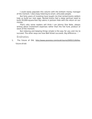 I could easily populate this column with the brilliant money manager
of the moment. I also enjoy listening to smart, articulate people.
But forty years of investing have taught me that rented brains seldom
help us build our nest eggs. Rented brains feel a deep spiritual need to
build 20,000-square-foot log cabins in Jackson Hole with the return on our
money.
That’s why some readers will think I am Johnny One Note, always
writing about investment expenses rather than the hot fund, product or
stock of the moment.
But indexing and keeping things simple is the way for you and me to
succeed. The other ways are how Wall Street succeeds. Big difference . 1
Endnotes
1. ​The Future of Old, http://www.uexpress.com/scott-burns/2005/11/6/the-
future-of-old
 