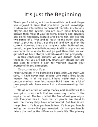 It’s Just the Beginning
Thank you for taking out time to read this book and I hope
you enjoyed it. Now that you have gained knowledge,
wisdom and information on financial markets, institutions,
players and the system, you are much more financially
literate than most of your bankers, brokers and advisors.
But being financially literate and being rich are like the
two banks of a river and to reach to the other side you
need to pick up a boat, set the sail and row against the
current. However, there are many obstacles, both real and
unreal, people face in their journey. And it is only when we
overcome those obstacles and go past them that we can
get what we have always desired—wealth and prosperity.
In this concluding chapter we will discuss some of
them so that you are not only financially literate but are
also able to create a path for yourself towards your
journey of financial freedom.
Overcome Your Fear
Robert Kiyosaki in his bestselling book, Rich Dad Poor Dad
says, ‘I have never met anyone who really likes losing
money. And in all my years, I have never met a rich
person who has never lost money. But I have met a lot of
poor people who have never lost a dime—investing, that
is.’
We all are afraid of losing money and sometimes this
fear grips us so much that we never say ‘Hello’ to the
equity market. The truth is that the fear of losing money is
real. Everyone has it. Even the rich people are afraid to
lose the money they have accumulated. But fear is not
the problem. It’s how you handle fear. It’s how you handle
losing the money that you invested. It’s how you handle
failure that makes the difference in one’s life. The primary
 