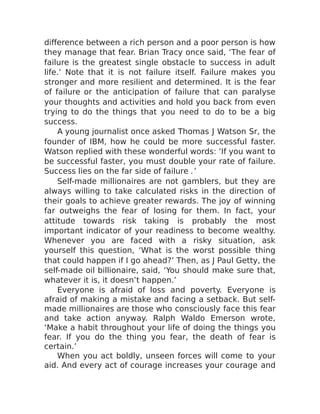 difference between a rich person and a poor person is how
they manage that fear. Brian Tracy once said, ‘The fear of
failure is the greatest single obstacle to success in adult
life.’ Note that it is not failure itself. Failure makes you
stronger and more resilient and determined. It is the fear
of failure or the anticipation of failure that can paralyse
your thoughts and activities and hold you back from even
trying to do the things that you need to do to be a big
success.
A young journalist once asked Thomas J Watson Sr, the
founder of IBM, how he could be more successful faster.
Watson replied with these wonderful words: ‘If you want to
be successful faster, you must double your rate of failure.
Success lies on the far side of failure .’
Self-made millionaires are not gamblers, but they are
always willing to take calculated risks in the direction of
their goals to achieve greater rewards. The joy of winning
far outweighs the fear of losing for them. In fact, your
attitude towards risk taking is probably the most
important indicator of your readiness to become wealthy.
Whenever you are faced with a risky situation, ask
yourself this question, ‘What is the worst possible thing
that could happen if I go ahead?’ Then, as J Paul Getty, the
self-made oil billionaire, said, ‘You should make sure that,
whatever it is, it doesn’t happen.’
Everyone is afraid of loss and poverty. Everyone is
afraid of making a mistake and facing a setback. But self-
made millionaires are those who consciously face this fear
and take action anyway. Ralph Waldo Emerson wrote,
‘Make a habit throughout your life of doing the things you
fear. If you do the thing you fear, the death of fear is
certain.’
When you act boldly, unseen forces will come to your
aid. And every act of courage increases your courage and
 