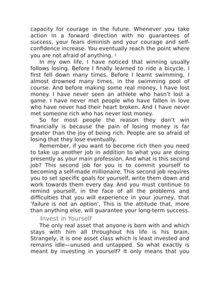 capacity for courage in the future. Whenever you take
action in a forward direction with no guarantees of
success, your fears diminish and your courage and self-
confidence increase. You eventually reach the point where
you are not afraid of anything. 1
In my own life, I have noticed that winning usually
follows losing. Before I finally learned to ride a bicycle, I
first fell down many times. Before I learnt swimming, I
almost drowned many times, in the swimming pool of
course. And before making some real money, I have lost
money. I have never seen an athlete who hasn’t lost a
game. I have never met people who have fallen in love
who have never had their heart broken. And I have never
met someone rich who has never lost money.
So for most people the reason they don’t win
financially is because the pain of losing money is far
greater than the joy of being rich. People are so afraid of
losing that they lose eventually.
Remember, if you want to become rich then you need
to take up another job in addition to what you are doing
presently as your main profession. And what is this second
job? This second job for you is to commit yourself to
becoming a self-made millionaire. This second job requires
you to set specific goals for yourself, write them down and
work towards them every day. And you must continue to
remind yourself, in the face of all the problems and
difficulties that you will experience in your journey, that
‘failure is not an option’, This is the attitude that, more
than anything else, will guarantee your long-term success.
Invest in Yourself
The only real asset that anyone is born with and which
stays with him all throughout his life is his brain.
Strangely, it is one asset class which is least invested and
remains idle—unused and untapped. So what exactly is
meant by investing in yourself? It only means that you
 