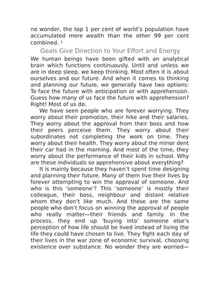 no wonder, the top 1 per cent of world’s population have
accumulated more wealth than the other 99 per cent
combined. 2
Goals Give Direction to Your Effort and Energy
We human beings have been gifted with an analytical
brain which functions continuously. Until and unless we
are in deep sleep, we keep thinking. Most often it is about
ourselves and our future. And when it comes to thinking
and planning our future, we generally have two options:
To face the future with anticipation or with apprehension.
Guess how many of us face the future with apprehension?
Right! Most of us do.
We have seen people who are forever worrying. They
worry about their promotion, their hike and their salaries.
They worry about the approval from their boss and how
their peers perceive them. They worry about their
subordinates not completing the work on time. They
worry about their health. They worry about the minor dent
their car had in the morning. And most of the time, they
worry about the performance of their kids in school. Why
are these individuals so apprehensive about everything?
It is mainly because they haven’t spent time designing
and planning their future. Many of them live their lives by
forever attempting to win the approval of someone. And
who is this ‘someone’? This ‘someone’ is mostly their
colleague, their boss, neighbour and distant relative
whom they don’t like much. And these are the same
people who don’t focus on winning the approval of people
who really matter—their friends and family. In the
process, they end up ‘buying into’ someone else’s
perception of how life should be lived instead of living the
life they could have chosen to live. They fight each day of
their lives in the war zone of economic survival, choosing
existence over substance. No wonder they are worried—
 