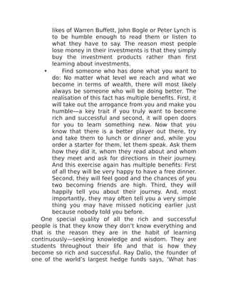 likes of Warren Buffett, John Bogle or Peter Lynch is
to be humble enough to read them or listen to
what they have to say. The reason most people
lose money in their investments is that they simply
buy the investment products rather than first
learning about investments.
• Find someone who has done what you want to
do: No matter what level we reach and what we
become in terms of wealth, there will most likely
always be someone who will be doing better. The
realisation of this fact has multiple benefits. First, it
will take out the arrogance from you and make you
humble—a key trait if you truly want to become
rich and successful and second, it will open doors
for you to learn something new. Now that you
know that there is a better player out there, try
and take them to lunch or dinner and, while you
order a starter for them, let them speak. Ask them
how they did it, whom they read about and whom
they meet and ask for directions in their journey.
And this exercise again has multiple benefits: First
of all they will be very happy to have a free dinner.
Second, they will feel good and the chances of you
two becoming friends are high. Third, they will
happily tell you about their journey. And, most
importantly, they may often tell you a very simple
thing you may have missed noticing earlier just
because nobody told you before.
One special quality of all the rich and successful
people is that they know they don’t know everything and
that is the reason they are in the habit of learning
continuously—seeking knowledge and wisdom. They are
students throughout their life and that is how they
become so rich and successful. Ray Dalio, the founder of
one of the world’s largest hedge funds says, ‘What has
 