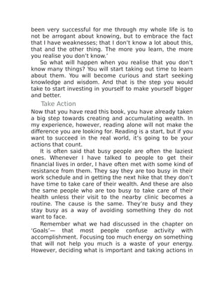 been very successful for me through my whole life is to
not be arrogant about knowing, but to embrace the fact
that I have weaknesses; that I don’t know a lot about this,
that and the other thing. The more you learn, the more
you realise you don’t know.’
So what will happen when you realise that you don’t
know many things? You will start taking out time to learn
about them. You will become curious and start seeking
knowledge and wisdom. And that is the step you would
take to start investing in yourself to make yourself bigger
and better.
Take Action
Now that you have read this book, you have already taken
a big step towards creating and accumulating wealth. In
my experience, however, reading alone will not make the
difference you are looking for. Reading is a start, but if you
want to succeed in the real world, it’s going to be your
actions that count.
It is often said that busy people are often the laziest
ones. Whenever I have talked to people to get their
financial lives in order, I have often met with some kind of
resistance from them. They say they are too busy in their
work schedule and in getting the next hike that they don’t
have time to take care of their wealth. And these are also
the same people who are too busy to take care of their
health unless their visit to the nearby clinic becomes a
routine. The cause is the same. They’re busy and they
stay busy as a way of avoiding something they do not
want to face.
Remember what we had discussed in the chapter on
‘Goals’— that most people confuse activity with
accomplishment. Focusing too much energy on something
that will not help you much is a waste of your energy.
However, deciding what is important and taking actions in
 