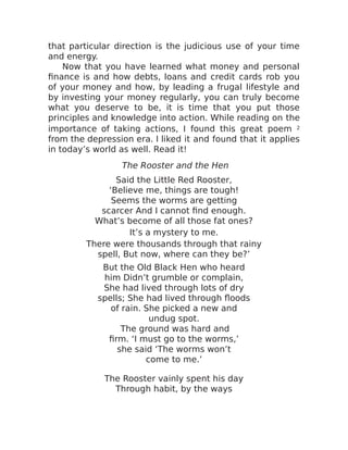that particular direction is the judicious use of your time
and energy.
Now that you have learned what money and personal
finance is and how debts, loans and credit cards rob you
of your money and how, by leading a frugal lifestyle and
by investing your money regularly, you can truly become
what you deserve to be, it is time that you put those
principles and knowledge into action. While reading on the
importance of taking actions, I found this great poem 2
from the depression era. I liked it and found that it applies
in today’s world as well. Read it!
The Rooster and the Hen
Said the Little Red Rooster,
‘Believe me, things are tough!
Seems the worms are getting
scarcer And I cannot find enough.
What’s become of all those fat ones?
It’s a mystery to me.
There were thousands through that rainy
spell, But now, where can they be?’
But the Old Black Hen who heard
him Didn’t grumble or complain,
She had lived through lots of dry
spells; She had lived through floods
of rain. She picked a new and
undug spot.
The ground was hard and
firm. ‘I must go to the worms,’
she said ‘The worms won’t
come to me.’
The Rooster vainly spent his day
Through habit, by the ways
 